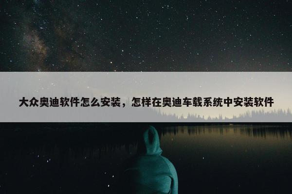 大众奥迪软件怎么安装，怎样在奥迪车载系统中安装软件