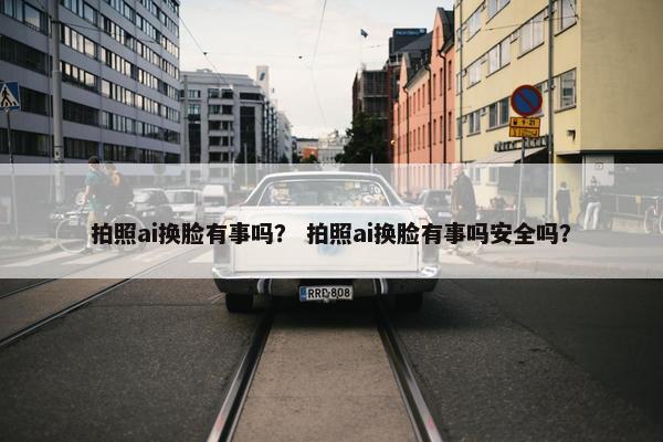 拍照ai换脸有事吗？ 拍照ai换脸有事吗安全吗？
