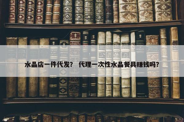 水晶店一件代发？ 代理一次性水晶餐具赚钱吗？