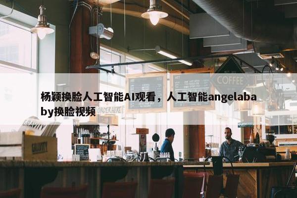 杨颖换脸人工智能AI观看，人工智能angelababy换脸视频