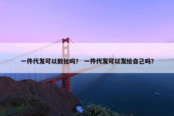 一件代发可以散批吗？ 一件代发可以发给自己吗？