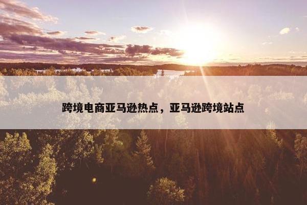跨境电商亚马逊热点，亚马逊跨境站点