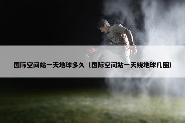 国际空间站一天地球多久（国际空间站一天绕地球几圈）
