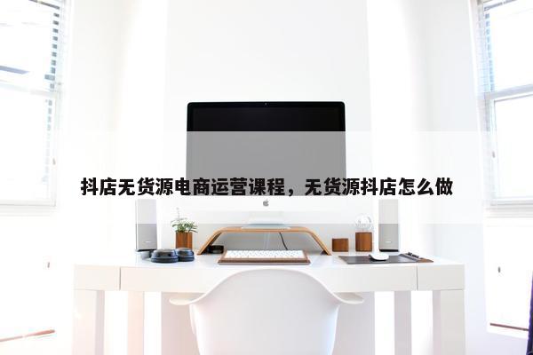 抖店无货源电商运营课程，无货源抖店怎么做