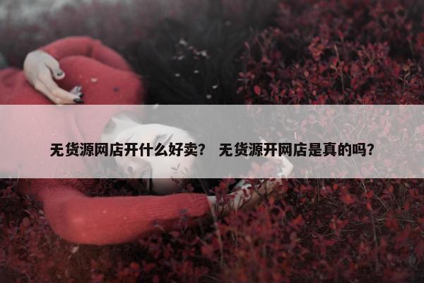 无货源网店开什么好卖？ 无货源开网店是真的吗？