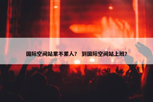 国际空间站累不累人？ 到国际空间站上班？