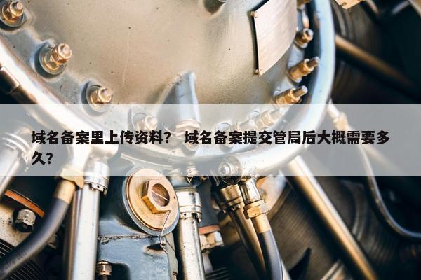 域名备案里上传资料？ 域名备案提交管局后大概需要多久？