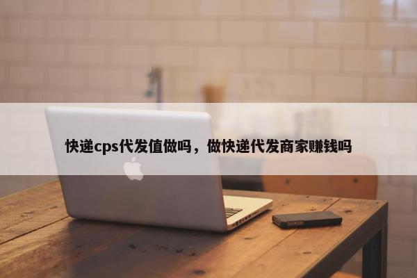 快递cps代发值做吗，做快递代发商家赚钱吗