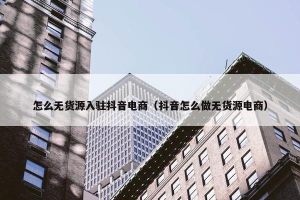 怎么无货源入驻抖音电商（抖音怎么做无货源电商）