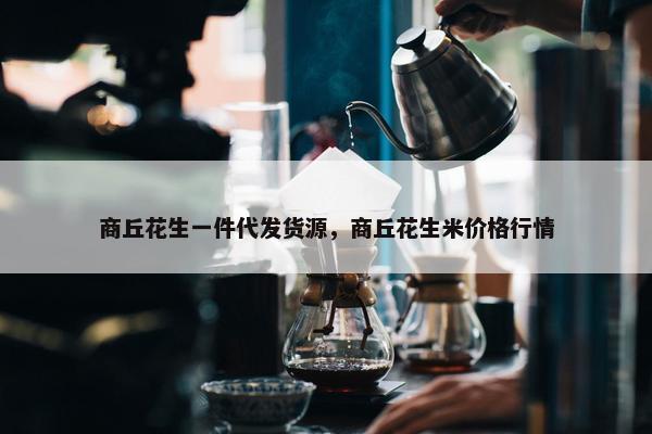 商丘花生一件代发货源，商丘花生米价格行情