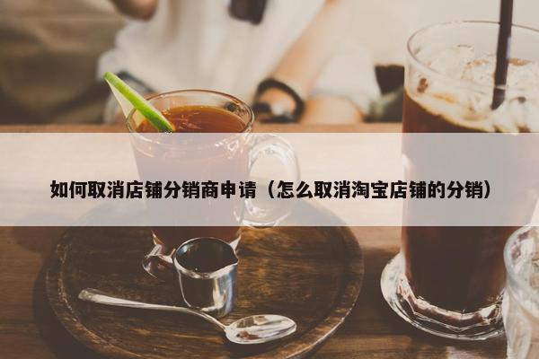 如何取消店铺分销商申请（怎么取消淘宝店铺的分销）