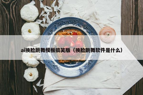 ai换脸跳舞模板搞笑版（换脸跳舞软件是什么）