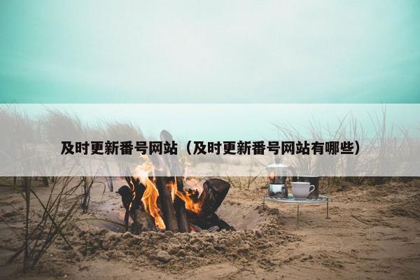 及时更新番号网站（及时更新番号网站有哪些）