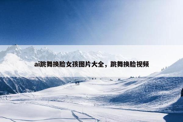 ai跳舞换脸女孩图片大全，跳舞换脸视频