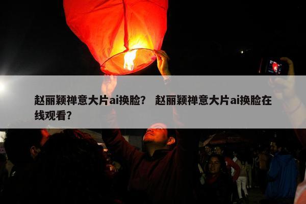 赵丽颖禅意大片ai换脸？ 赵丽颖禅意大片ai换脸在线观看？