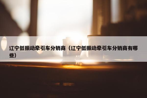 辽宁低振动牵引车分销商（辽宁低振动牵引车分销商有哪些）