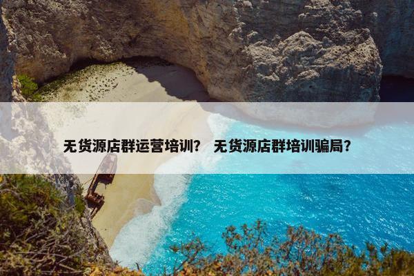 无货源店群运营培训？ 无货源店群培训骗局？