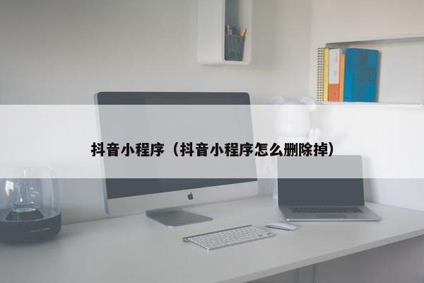 抖音小程序（抖音小程序怎么删除掉）