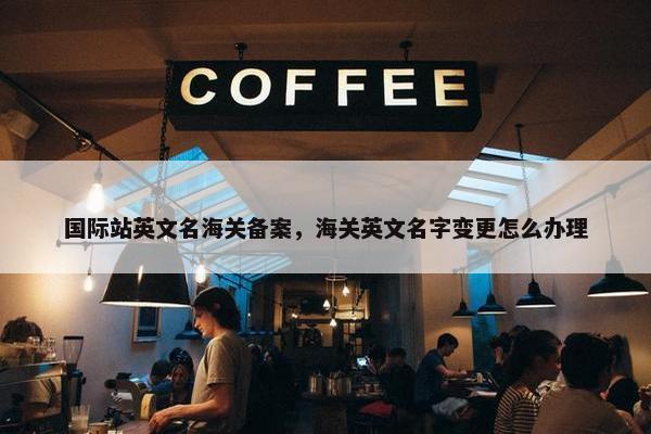 国际站英文名海关备案，海关英文名字变更怎么办理