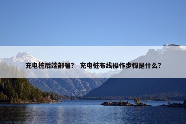 充电桩后端部署？ 充电桩布线操作步骤是什么？