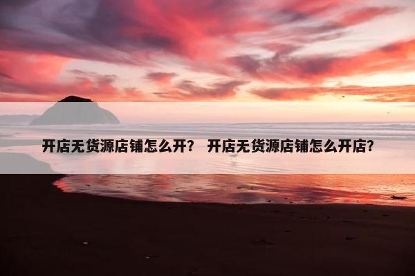 开店无货源店铺怎么开？ 开店无货源店铺怎么开店？