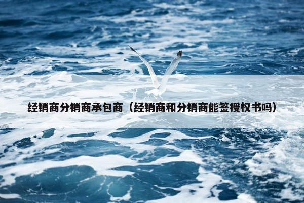 经销商分销商承包商（经销商和分销商能签授权书吗）