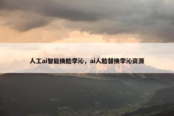 人工ai智能换脸李沁，ai人脸替换李沁资源