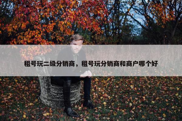 租号玩二级分销商，租号玩分销商和商户哪个好