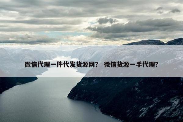 微信代理一件代发货源网？ 微信货源一手代理？