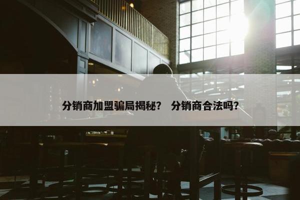 分销商加盟骗局揭秘？ 分销商合法吗？