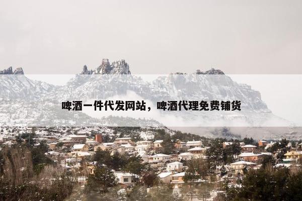 啤酒一件代发网站，啤酒代理免费铺货