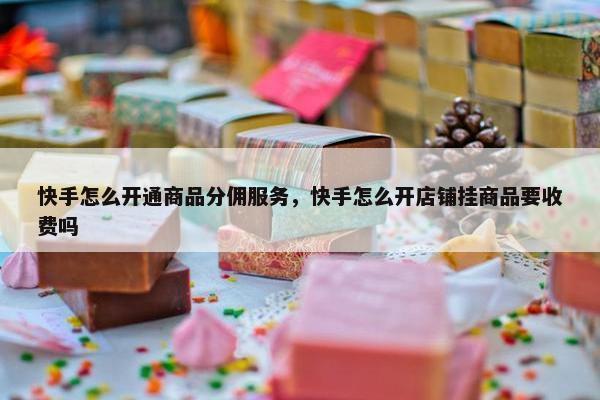快手怎么开通商品分佣服务，快手怎么开店铺挂商品要收费吗