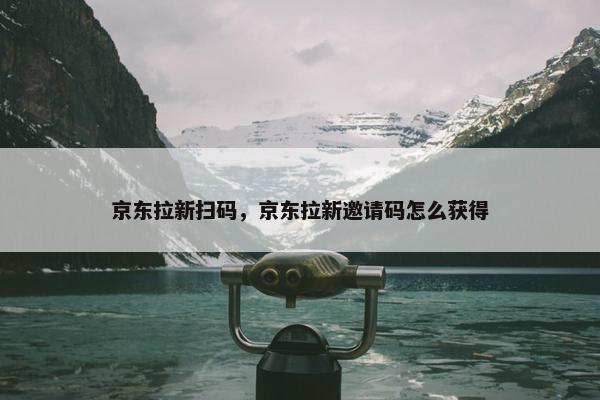 京东拉新扫码，京东拉新邀请码怎么获得