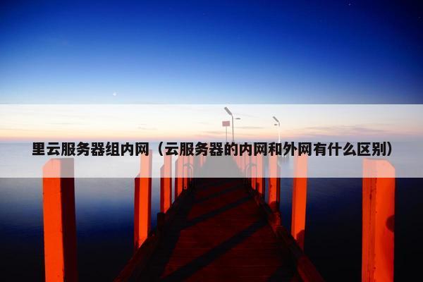 里云服务器组内网（云服务器的内网和外网有什么区别）