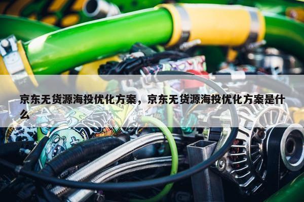 京东无货源海投优化方案，京东无货源海投优化方案是什么