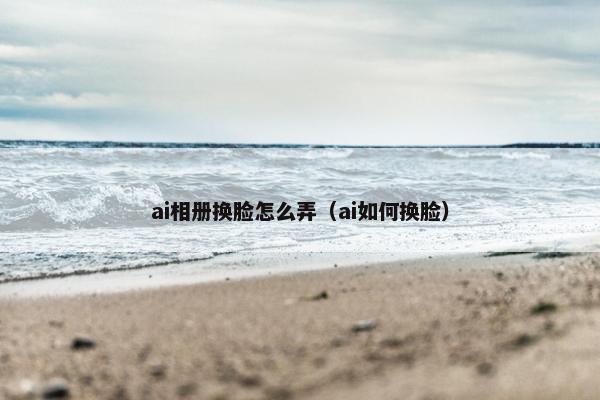 ai相册换脸怎么弄（ai如何换脸）