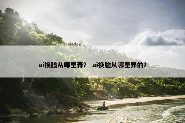 ai换脸从哪里弄？ ai换脸从哪里弄的？