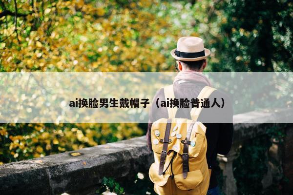 ai换脸男生戴帽子（ai换脸普通人）
