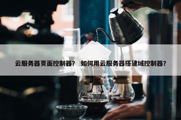 云服务器页面控制器？ 如何用云服务器搭建域控制器？