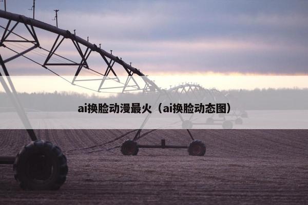 ai换脸动漫最火（ai换脸动态图）