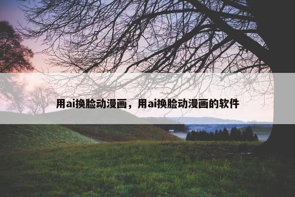 用ai换脸动漫画，用ai换脸动漫画的软件