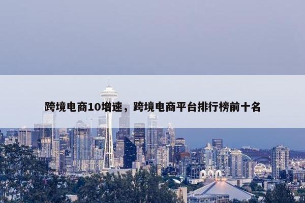 跨境电商10增速，跨境电商平台排行榜前十名