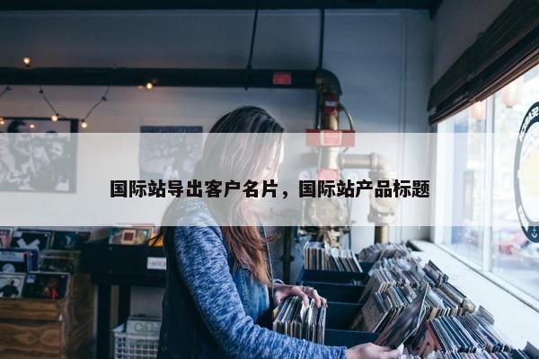国际站导出客户名片，国际站产品标题