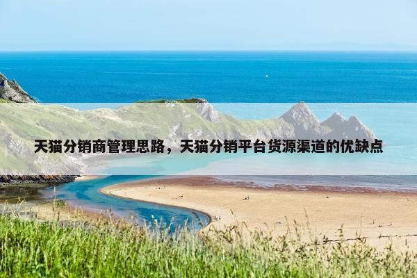 天猫分销商管理思路，天猫分销平台货源渠道的优缺点