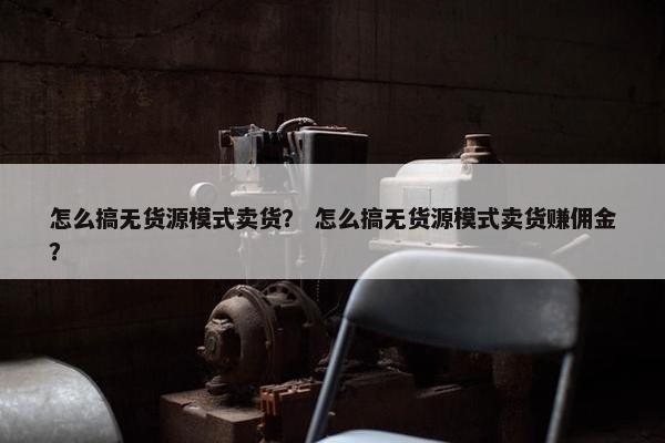 怎么搞无货源模式卖货？ 怎么搞无货源模式卖货赚佣金？