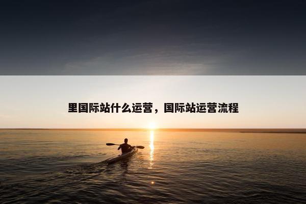 里国际站什么运营，国际站运营流程