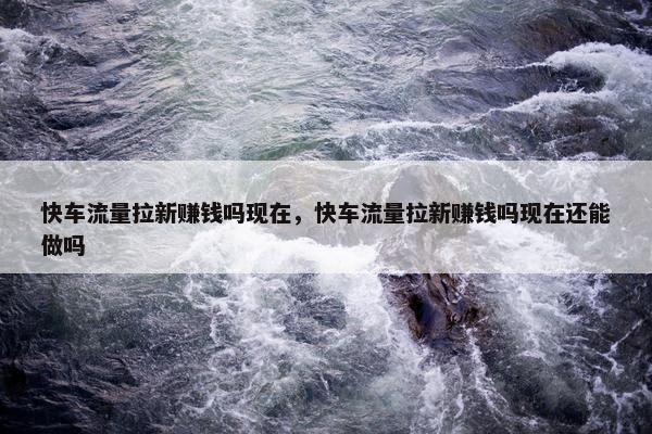快车流量拉新赚钱吗现在，快车流量拉新赚钱吗现在还能做吗