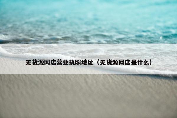 无货源网店营业执照地址（无货源网店是什么）