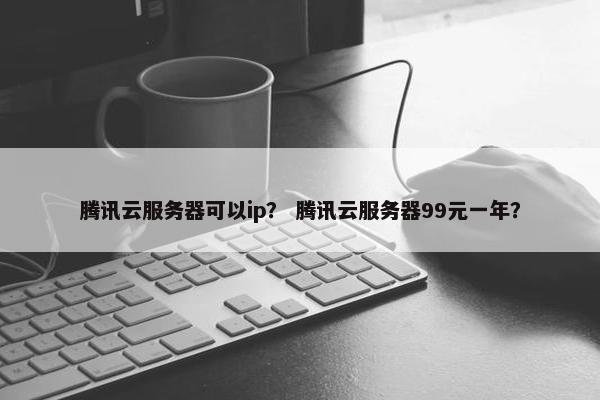 腾讯云服务器可以ip？ 腾讯云服务器99元一年？