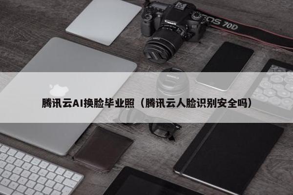 腾讯云AI换脸毕业照（腾讯云人脸识别安全吗）